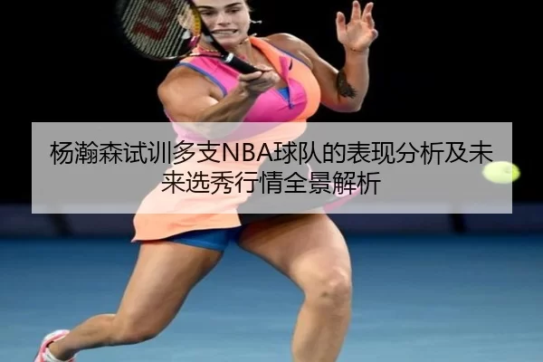 杨瀚森试训多支NBA球队的表现分析及未来选秀行情全景解析